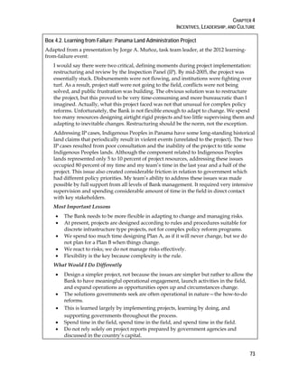 CHAPTER 4
INCENTIVES, LEADERSHIP, AND CULTURE
73
Box 4.2. Learning from Failure: Panama Land Administration Project
Adapted from a presentation by Jorge A. Muñoz, task team leader, at the 2012 learning-
from-failure event:
I would say there were two critical, defining moments during project implementation:
restructuring and review by the Inspection Panel (IP). By mid-2005, the project was
essentially stuck. Disbursements were not flowing, and institutions were fighting over
turf. As a result, project staff were not going to the field, conflicts were not being
solved, and public frustration was building. The obvious solution was to restructure
the project, but this proved to be very time-consuming and more bureaucratic than I
imagined. Actually, what this project faced was not that unusual for complex policy
reforms. Unfortunately, the Bank is not flexible enough to adapt to change. We spend
too many resources designing airtight rigid projects and too little supervising them and
adapting to inevitable changes. Restructuring should be the norm, not the exception.
Addressing IP cases, Indigenous Peoples in Panama have some long-standing historical
land claims that periodically result in violent events (unrelated to the project). The two
IP cases resulted from poor consultation and the inability of the project to title some
Indigenous Peoples lands. Although the component related to Indigenous Peoples
lands represented only 5 to 10 percent of project resources, addressing these issues
occupied 80 percent of my time and my team’s time in the last year and a half of the
project. This issue also created considerable friction in relation to government which
had different policy priorities. My team’s ability to address these issues was made
possible by full support from all levels of Bank management. It required very intensive
supervision and spending considerable amount of time in the field in direct contact
with key stakeholders.
Most Important Lessons
• The Bank needs to be more flexible in adapting to change and managing risks.
• At present, projects are designed according to rules and procedures suitable for
discrete infrastructure type projects, not for complex policy reform programs.
• We spend too much time designing Plan A, as if it will never change, but we do
not plan for a Plan B when things change.
• We react to risks; we do not manage risks effectively.
• Flexibility is the key because complexity is the rule.
What Would I Do Differently
• Design a simpler project, not because the issues are simpler but rather to allow the
Bank to have meaningful operational engagement, launch activities in the field,
and expand operations as opportunities open up and circumstances change.
• The solutions governments seek are often operational in nature—the how-to-do
reforms.
• This is learned largely by implementing projects, learning by doing, and
supporting governments throughout the process.
• Spend time in the field, spend time in the field, and spend time in the field.
• Do not rely solely on project reports prepared by government agencies and
discussed in the country’s capital.
 