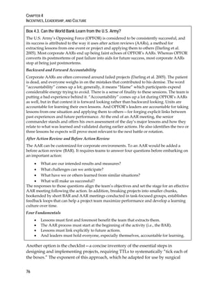 CHAPTER 4
INCENTIVES, LEADERSHIP, AND CULTURE
76
Box 4.3. Can the World Bank Learn from the U.S. Army?
The U.S. Army’s Opposing Force (OPFOR) is considered to be consistently successful, and
its success is attributed to the way it uses after action reviews (AARs), a method for
extracting lessons from one event or project and applying them to others (Darling et al.
2005). Most corporate AARs end up being faint echoes of OPFOR’s AARs. Whereas OPFOR
converts its postmortems of past failure into aids for future success, most corporate AARs
stop at being just postmortems.
Backward and Forward Accountability
Corporate AARs are often convened around failed projects (Darling et al. 2005). The patient
is dead, and everyone weighs in on the mistakes that contributed to his demise. The word
“accountability” comes up a lot; generally, it means “blame” which participants expend
considerable energy trying to avoid. There is a sense of finality to these sessions. The team is
putting a bad experience behind it. “Accountability” comes up a lot during OPFOR’s AARs
as well, but in that context it is forward looking rather than backward looking. Units are
accountable for learning their own lessons. And OPFOR’s leaders are accountable for taking
lessons from one situation and applying them to others—for forging explicit links between
past experiences and future performance. At the end of an AAR meeting, the senior
commander stands and offers his own assessment of the day’s major lessons and how they
relate to what was learned and validated during earlier actions. He also identifies the two or
three lessons he expects will prove most relevant to the next battle or rotation.
After Action Review and Before Action Review
The AAR can be customized for corporate environments. To an AAR would be added a
before action review (BAR). It requires teams to answer four questions before embarking on
an important action:
• What are our intended results and measures?
• What challenges can we anticipate?
• What have we or others learned from similar situations?
• What will make us successful?
The responses to those questions align the team’s objectives and set the stage for an effective
AAR meeting following the action. In addition, breaking projects into smaller chunks,
bookended by short BAR and AAR meetings conducted in task-focused groups, establishes
feedback loops that can help a project team maximize performance and develop a learning
culture over time.
Four Fundamentals
• Lessons must first and foremost benefit the team that extracts them.
• The AAR process must start at the beginning of the activity (i.e., the BAR).
• Lessons must link explicitly to future actions.
• And leaders must hold everyone, especially themselves, accountable for learning.
Another option is the checklist—a concise inventory of the essential steps in
designing and implementing projects, requiring TTLs to systematically “tick each of
the boxes.” The exponent of this approach, which he adapted for use by surgical
 
