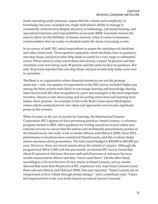 CHAPTER 4
INCENTIVES, LEADERSHIP, AND CULTURE
77
teams operating under pressure, argues that the volume and complexity of
knowledge has now exceeded any single individual's ability to manage it
consistently without error despite advances in technology, advanced training, and
specialized functions and responsibilities (Gawande 2009). Gawande stresses the
need to allow for the fallibility of human memory when it comes to mundane,
routine matters that are easily overlooked under the strain of pressing events.
In its survey of staff, IEG asked respondents to assess the usefulness of checklists
and other smart tools. Three-quarters separately rated checklists, how-to guidance,
one-stop shops, and just-in-time help desks as useful to a very large or substantial
extent. When asked to what extent these aids already existed, 54 percent said that
checklists were now being used; 48 percent said the same for how-to guidance. But
only 20 percent reported that one-stop shops and just-in-time help desks were now
in operation.
The Bank is an organization where financial incentives are not the primary
motivator—only one-quarter of respondents to the IEG survey included higher pay
among the three actions most likely to encourage learning and knowledge sharing.
Interviewees told IEG that recognition by peers and managers is the most important
incentive. Recent events showcasing and rewarding innovation and learning from
failure show promise. An example of this is the Bank’s Innovation Marketplace
where solicits nominations for new ideas and approaches and awards significant
prizes to the winners.
When it comes to the use of awards for learning, the International Finance
Corporation (IFC) appears to have promising practices. Smart Lessons, a voluntary
program started in 2005, offers guidance for writing narratives to post online and
editorial services to ensure that the articles and multimedia presentations posted on
the SmartLessons site really work as stories (Morris and Oldroyd 2009). Since 2011,
performance evaluations have considered SmartLessons, and this evidence helps
inform decisions about promotions. The total award budget is $50,000 to $65,000 per
year. However, there are mixed reports about the initiative’s impact. Although the
program had 500 to 1,000 web hits per month, an internal IFC survey found that
about 47 percent of Advisory Services staff and 60 percent of Advisory Services
results measurement officers said they “never used them.” On the other hand,
according to a Harvard Business Review article on Smart Lessons, survey results
showed that more than 80 percent of IFC employees who read Smart Lessons found
them relevant (Morris and Oldroyd 2009). One user reported, “Smart Lessons are an
integral part of how I think through project design,” and a contributor said, “I have
felt empowered to write a no-holds barred account of lessons I learned.”
 
