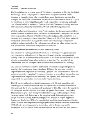 CHAPTER 4
INCENTIVES, LEADERSHIP, AND CULTURE
78
The Knowbel award is a more recent IFC initiative, introduced in 2011 by the Global
Knowledge Office. This program is administered by operations staff, and is
designed to recognize those who promote knowledge sharing and learning. For
example, the Facility for Investment Climate Advisory Services was awarded a prize
for Excellence in Knowledge Sharing for work on peer-to-peer learning leading to
new bilateral technical assistance. This involved over 36 events, including seminars
and workshops, attracting more than 1,500 staff and external participants.
While it makes sense to promote “smart” interventions like these, research evidence
shows that these expedients are not sufficient in themselves to transform the culture
of the organization. There is a “tendency to use formal project learning tools in a
tokenistic way or to ignore them altogether” (Swan et al. 2010, 334). Smart tools will
not flourish unless senior managers take them seriously enough to apportion
sufficient budget, and unless the various awards offered are taken into account in
staff performance assessments and promotion decisions.
CUSTOMIZED LEARNING INSTRUMENTS NEED TO HAVE THE RIGHT INCENTIVES
Like smart tools, learning instruments intended to privilege new approaches and
experimentation will only work if they are embraced by senior managers (and
clients), and if the incentives employees receive to use them are sufficient and in line
with the organization’s overall commitment to learning. They won’t work as
instrumental fixes for an organizational culture that does not reward learning.
IEG assessed experience with two instruments specifically designed to promote
learning: the Learning and Innovation Loan (LIL) and the Intensive Learning
Implementation Completion and Results (ILI) report. The assessment was based on
a comparison with, respectively, investment projects in general and standard or core
Implementation Completion and Results (ICRs) reports. Both instruments have
languished, for reasons that hold lessons for future directions.
The LIL has been phased out, but the experience with this instrument is worth
reflecting on in order that the Bank does not repeat similar mistakes in the future.
IEG reviewed the 10 LILs most recently evaluated by IEG. The project documents for
LILs were not notably different from those for Specific Investment Loans (SILs).
They tended to give a thin description of the knowledge and learning on which
these operations built. Reference to the analytical work that underpins project
design was often sketchy. References to previous projects in Project Appraisal
Documents (PADs) and ICRs often consisted of unsubstantiated assertions that the
project built on Bank experience in the project country or other countries. Sometimes
PADs identify generic operational lessons that inform design only for the
subsequent ICRs to observe that these lessons were not acted on. But, in a minority
 