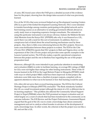 CHAPTER 4
INCENTIVES, LEADERSHIP, AND CULTURE
79
of cases, IEG found cases where the PAD gives a detailed account of the evidence
base for the project, showing how the design takes account of what was previously
learned.
Five of the 10 LILs that were reviewed helped set up Development Learning Centers
(DLCs) as part of the Global Development Learning Network. DLCs were intended
to transfer knowledge among countries participating in the global network and to
host training courses as an alternative to sending government officials abroad on
costly study tours or importing expensive foreign consultants. The rationale for
using this particular instrument is not always obvious. Indeed, the Midterm Review
Aide Memoire from the Kenya DLC (P078209) asks why it was financed as a LIL,
and if there was still a need for this sort of instrument. In addition, there is a
conspicuous lack of detail about the actual learning mechanisms used by these
projects. Also, there is little cross-referencing between the DLC projects. However,
some cross-fertilization between these projects is evident. The ICR for the Côte
d’Ivoire DLC (P066353) reports that DLC projects in Mali and Nigeria drew on the
experiences of the Côte d’Ivoire project and provides some specific examples in the
Lessons Learned section. The ICR also makes a specific operational comparison
between this project and the one in Burkina Faso regarding the use of the project
preparation fund.
Moreover, although LILs were intended to pay particular attention to monitoring
and evaluation (M&E) in order to facilitate learning, on average IEG ratings of M&E
for LILs were not higher than ratings for other lending instruments. Three of the 10
lessons learned in the ICR for the Legal Reform Project in Mongolia (P074001) dealt
with ways in which project M&E could have been improved. In that project, the
indicators were little more than a checklist of project outputs, compiled with no
apparent attention to what was to be learned or how that learning would be used.
LILs often did not serve their avowed learning purpose. The ICR for the Cultural
Heritage Project in Ethiopia (P057770) concluded: “The Bank mistakenly handled
this LIL as a small investment project although the intent of a LIL is different due to
its learning emphasis.” This problem also affected the Community School Support
Project in Nepal (P082646) where the PAD promised an impact evaluation and yet
relied largely on a count of schools that had been transferred to the community as its
outcome indicator. The ICR Review and the Project Performance Assessment Report
argued that the goal of the LIL was to create a knowledge base about community
management and not to catalyze school transfer in advance of the development of
such a knowledge base. In other words, the criticism is that the project was run like a
SIL and not like a LIL.
 