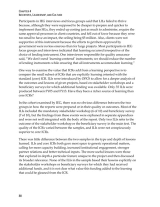 CHAPTER 4
INCENTIVES, LEADERSHIP, AND CULTURE
80
Participants in IEG interviews and focus groups said that LILs failed to thrive
because, although they were supposed to be cheaper to prepare and quicker to
implement than SILs, they ended up costing just as much to administer, require the
same approval-processes in client-countries, and fell out of favor because they were
too small to have an impact, the ceiling being $5 million. Also, clients were not
supportive of this instrument because the efforts to get them approved by
government were no less onerous than for large projects. Most participants in IEG
focus groups and interviews indicated that learning occurred irrespective of the
choice of lending instrument. One interviewee responsible for quality assurance
said, “We don’t need ‘learning-centered’ instruments; we should reduce the number
of lending instruments while ensuring that all instruments accommodate learning.”
One way to examine the value that ICRs add from a learning perspective is to
compare the small subset of ICRs that are explicitly learning oriented with the
standard (core) ICR. ILIs were introduced by OPCS to allow for a deeper analysis of
the outcomes and lessons of given projects, based on stakeholder workshops and a
beneficiary surveys for which additional funding was available. Only 35 ILIs were
produced between FY05 and FY13. Have they been a richer source of learning than
core ICRs?
In the cohort examined by IEG, there was no obvious difference between the two
groups in how the reports were prepared or in their quality or outcomes. Most of the
ILIs included the mandatory stakeholder workshop (6 of 10) and beneficiary survey
(7 of 10), but the findings from these events were orphaned in separate appendices
and were not well integrated with the body of the report. Only two ILIs refer to the
outcome of the stakeholder workshop or the beneficiary survey in the main text. The
quality of the ICRs varied between the samples, and ILIs were not conspicuously
superior to core ICRs.
There was little difference between the two samples in the type and depth of lessons
learned. ILIs and core ICRs both gave most space to generic operational matters,
calling for more capacity building, increased institutional engagement, stronger
partner relations and better technical inputs. The more useful lessons were those
that explored in depth a particular feature unique to the project and then discussed
its broader relevance. None of the ILIs in the sample based their lessons explicitly on
the stakeholder workshops or beneficiary surveys for which they had received
additional funds, and it is not clear what value this funding added to the learning
that could be gleaned from the ICR.
 