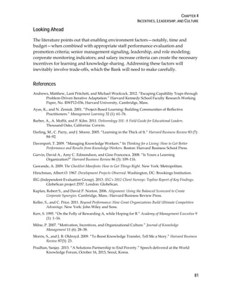 CHAPTER 4
INCENTIVES, LEADERSHIP, AND CULTURE
81
Looking Ahead
The literature points out that enabling environment factors—notably, time and
budget—when combined with appropriate staff performance evaluation and
promotion criteria; senior management signaling, leadership, and role modeling;
corporate monitoring indicators; and salary increase criteria can create the necessary
incentives for learning and knowledge sharing. Addressing these factors will
inevitably involve trade-offs, which the Bank will need to make carefully.
References
Andrews, Matthew, Lant Pritchett, and Michael Woolcock. 2012. “Escaping Capability Traps through
Problem-Driven Iterative Adaptation.” Harvard Kennedy School Faculty Research Working
Paper, No. RWP12-036, Harvard University, Cambridge, Mass.
Ayas, K., and N. Zeniuk. 2001. “Project-Based Learning: Building Communities of Reflective
Practitioners.” Management Learning 32 (1): 61–76.
Barber, A., A. Moffit, and P. Kihn. 2011. Deliverology 101: A Field Guide for Educational Leaders.
Thousand Oaks, California: Corwin.
Darling, M., C. Parry, and J. Moore. 2005. “Learning in the Thick of It.” Harvard Business Review 83 (7):
84–92.
Davenport, T. 2009. “Managing Knowledge Workers.” In Thinking for a Living: How to Get Better
Performance and Results from Knowledge Workers. Boston: Harvard Business School Press.
Garvin, David A., Amy C. Edmondson, and Gino Francesca. 2008. “Is Yours a Learning
Organization?” Harvard Business Review 86 (3): 109–116.
Gawande, A. 2009. The Checklist Manifesto: How to Get Things Right. New York: Metropolitan.
Hirschman, Albert O. 1967. Development Projects Observed. Washington, DC: Brookings Institution.
IEG (Independent Evaluation Group). 2013. IEG’s 2012 Client Surveys: Topline Report of Key Findings.
GlobeScan project 2557. London: GlobeScan.
Kaplan, Robert S., and David P. Norton. 2006. Alignment: Using the Balanced Scorecard to Create
Corporate Synergies. Cambridge, Mass.: Harvard Business Review Press.
Keller, S., and C. Price. 2011. Beyond Performance: How Great Organizations Build Ultimate Competitive
Advantage. New York: John Wiley and Sons.
Kerr, S. 1995. “On the Folly of Rewarding A, while Hoping for B.” Academy of Management Executive 9
(1): 1–16.
Milne, P. 2007. “Motivation, Incentives, and Organizational Culture.” Journal of Knowledge
Management 11 (6): 28–38.
Morris, S., and J. B. Oldroyd. 2009. “To Boost Knowledge Transfer, Tell Me a Story.” Harvard Business
Review 87(5): 23.
Pradhan, Sanjay. 2013. “A Solutions Partnership to End Poverty.” Speech delivered at the World
Knowledge Forum, October 16, 2013, Seoul, Korea.
 