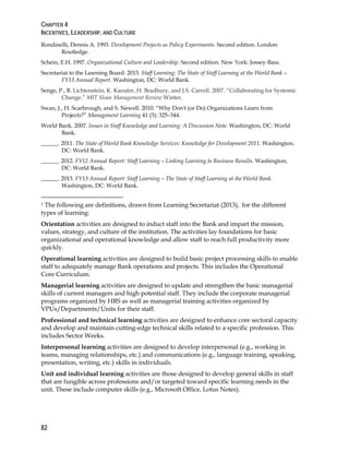 CHAPTER 4
INCENTIVES, LEADERSHIP, AND CULTURE
82
Rondinelli, Dennis A. 1993. Development Projects as Policy Experiments. Second edition. London:
Routledge.
Schein, E.H. 1997. Organizational Culture and Leadership. Second edition. New York: Jossey-Bass.
Secretariat to the Learning Board. 2013. Staff Learning: The State of Staff Learning at the World Bank—
FY13 Annual Report. Washington, DC: World Bank.
Senge, P., B. Lichtenstein, K. Kaeufer, H. Bradbury, and J.S. Carroll. 2007. “Collaborating for Systemic
Change.” MIT Sloan Management Review Winter.
Swan, J., H. Scarbrough, and S. Newell. 2010. “Why Don't (or Do) Organizations Learn from
Projects?” Management Learning 41 (3): 325–344.
World Bank. 2007. Issues in Staff Knowledge and Learning: A Discussion Note. Washington, DC: World
Bank.
______. 2011. The State of World Bank Knowledge Services: Knowledge for Development 2011. Washington,
DC: World Bank.
______. 2012. FY12 Annual Report: Staff Learning—Linking Learning to Business Results. Washington,
DC: World Bank.
______. 2013. FY13 Annual Report: Staff Learning—The State of Staff Learning at the World Bank.
Washington, DC: World Bank.
1 The following are definitions, drawn from Learning Secretariat (2013), for the different
types of learning:
Orientation activities are designed to induct staff into the Bank and impart the mission,
values, strategy, and culture of the institution. The activities lay foundations for basic
organizational and operational knowledge and allow staff to reach full productivity more
quickly.
Operational learning activities are designed to build basic project processing skills to enable
staff to adequately manage Bank operations and projects. This includes the Operational
Core Curriculum.
Managerial learning activities are designed to update and strengthen the basic managerial
skills of current managers and high potential staff. They include the corporate managerial
programs organized by HRS as well as managerial training activities organized by
VPUs/Departments/Units for their staff.
Professional and technical learning activities are designed to enhance core sectoral capacity
and develop and maintain cutting-edge technical skills related to a specific profession. This
includes Sector Weeks.
Interpersonal learning activities are designed to develop interpersonal (e.g., working in
teams, managing relationships, etc.) and communications (e.g., language training, speaking,
presentation, writing, etc.) skills in individuals.
Unit and individual learning activities are those designed to develop general skills in staff
that are fungible across professions and/or targeted toward specific learning needs in the
unit. These include computer skills (e.g., Microsoft Office, Lotus Notes).
 