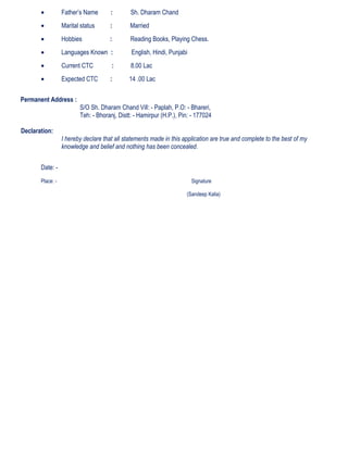 • Father’s Name : Sh. Dharam Chand
• Marital status : Married
• Hobbies : Reading Books, Playing Chess.
• Languages Known : English, Hindi, Punjabi
• Current CTC : 8.00 Lac
• Expected CTC : 14 .00 Lac
Permanent Address :
S/O Sh. Dharam Chand Vill: - Paplah, P.O: - Bhareri,
Teh: - Bhoranj, Distt: - Hamirpur (H.P.), Pin: - 177024
Declaration:
I hereby declare that all statements made in this application are true and complete to the best of my
knowledge and belief and nothing has been concealed.
Date: -
Place: - Signature
(Sandeep Kalia)
 