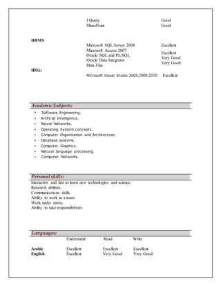 J Query
SharePoint
Good
Good
DBMS
Microsoft SQL Server 2008 Excellent
Microsoft Access 2007
Oracle SQL and PL/SQL
Oracle Data Integrator
Data Flux
Excellent
Very Good
Very Good
IDEs:
Microsoft Visual Studio 2005,2008,2010 Excellent
AcademicSubjects:
▪ Software Engineering.
▪ Artificial Intelligence.
▪ Neural Networks.
▪ Operating System concepts.
▪ Computer Organization and Architecture.
▪ Database systems.
▪ Computer Graphics.
▪ Natural language processing.
▪ Computer Networks.
Personal skills:
Interactive and fast to learn new technologies and science.
Research abilities.
Communications skills.
Ability to work in a team.
Work under stress.
Ability to take responsibilities
Languages:
Arabic
Understand
Excellent
Read
Excellent
Write
Excellent
English Excellent Very Good Very Good
 