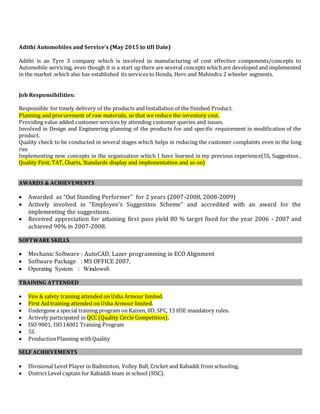 Adithi Automobiles and Service’s (May 2015 to till Date)
Adithi is an Tyre 3 company which is involved in manufacturing of cost effective components/concepts to
Automobile servicing, even though it is a start up there are several concepts which are developed and implemented
in the market .which also has established its services to Honda, Hero and Mahindra 2 wheeler segments.
Job Responsibilities:
Responsible for timely delivery of the products and Installation of the finished Product.
Planning and procurement of raw materials, so that we reduce the inventory cost.
Providing value added customer services by attending customer queries and issues.
Involved in Design and Engineering planning of the products for and specific requirement in modification of the
product.
Quality check to be conducted in several stages which helps in reducing the customer complaints even in the long
run
Implementing new concepts in the organisation which I have learned in my previous experience(5S, Suggestion ,
Quality First, TAT, Charts, Standards display and implementation and so on)
AWARDS & ACHIEVEMENTS
 Awarded as “Out Standing Performer” for 2 years (2007-2008, 2008-2009)
 Actively involved in “Employee’s Suggestion Scheme” and accredited with an award for the
implementing the suggestions.
 Received appreciation for attaining first pass yield 80 % target fixed for the year 2006 - 2007 and
achieved 90% in 2007-2008.
SOFTWARE SKILLS
 Mechanic Software : AutoCAD, Lazer programming in ECO Alignment
 Software Package : MS OFFICE 2007.
 Operating System : Windows8.
TRAINING ATTENDED
 Fire & safety training attended on Usha Armour limited.
 First Aid training attended on Usha Armour limited.
 Undergone a special training program on Kaizen, 8D, SPC, 13 HSE mandatory rules.
 Actively participated in QCC (Quality Circle Competition).
 ISO 9001, ISO14001 Training Program
 5S
 ProductionPlanning withQuality
SELF ACHIEVEMENTS
 Divisional Level Player in Badminton, Volley Ball, Cricket and Kabaddi from schooling.
 District Level captain for Kabaddi team in school (HSC).
 
