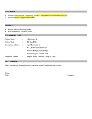 EDUCATION
 Diploma in Automobile Engineering from KVT Polytechnic Chikkaballapura in 2005.
 10th from Jnana Ganga School in 2002.
HOBBIES
 Playing Kabaddi, Reading Books.
 Watching movies, Listening music
PERSONAL DETAILS
Father Name : Channegowda
Date of Birth : 11th Jun 1985
Permanent Address : S/o Channegowda
# 53, MuktambikaBadavane
Behind Muthyalamma Temple
Doddaballapura Taluk & Post
Linguistic Known : English, Hindi, Kannada, Telugu & Tamil.
DECLARATION
I here declare that above details are true to the belief of my knowledge & belief.
Date:
Place: Pradeep C
 