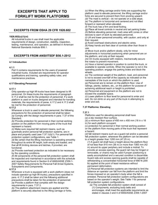 EXCERPTS THAT APPLY TO
FORKLIFT WORK PLATFORMS
EXCERPTS FROM OSHA 29 CFR 1926.602
1926.602(c)(1)(vi)
All industrial trucks in use shall meet the applicable
requirements of design, construction, stability, inspection,
testing, maintenance, and operation, as defined in American
National Standards Institute B56.1.
EXCERPTS FROM ANSI/ITSDF B56.1-2012
4.1 Introduction
4.1.1
Part II contains requirements for the users of powered
industrial trucks. Included are requirements for operator
qualifications and training, operating safety rules, and
maintenance practices.
4.17 Elevating Personnel
4.17.1
Only operator-up high lift trucks have been designed to lift
personnel. On these trucks the requirements of paragraph
4.17.2 shall be met for the protection of personnel. If a work
platform is used on trucks designed and intended for handling
materials, the requirements of paras. 4.17.2 and 4.17.3 shall
be met for the protection of personnel.
4.17.2
Whenever a truck is used to elevate personnel, the following
precautions for the protection of personnel shall be taken:
(a) Comply with the design requirements in para. 7.37 of this
Standard.
(b) Provide protection for personnel in their normal working
position on the platform from moving parts of the truck that
represent a hazard.
(c) Make sure required fall restraint means, such as
guardrails and/or personal fall protection systems, are in
place and properly used (see 7.37.1(d)(1). For personal fall
protection system configurations, see Table 1.
(d) Be certain that the lifting mechanism is operating smoothly
throughout its entire lift height, both empty and loaded, and
that all lift limiting devices and latches, if provided, are
functional.
(e) Provide overhead protection as indicated to be necessary
by the operating conditions.
(f) All components of the personal fall protection system shall
be inspected and maintained in accordance with the schedule
and requirements found in Section 6 of ANSI/ASSE Z359.1-
2007 Safety Requirements for Personal Fall Arrest Systems,
Subsystems and Components.
4.17.3
Whenever a truck is equipped with a work platform (does not
include operator-up high lift trucks), precautions specified in
para. 4.17.2 shall be taken and the following additional
precautions shall be taken for the protection of personnel:
(a) Provide a platform that complies with the design
requirements in para. 7.37.3.
(b) The platform attachment means are applied and the
platform is securely attached to the lifting carriage or forks.
(c) When the lifting carriage and/or forks are supporting the
platform used to elevate personnel, the lifting carriage and/or
forks are secured to prevent them from pivoting upward.
(d) The mast is vertical – do not operate on a side slope.
(e) The platform is horizontal and centered and not tilted
forward or rearward when elevated.
(f) The truck has a firm and level footing.
(g) Place all travel controls in neutral and set parking brake.
(h) Before elevating personnel, mark area with cones or other
devices to warn of work by elevated personnel.
(i) Lift and lower personnel smoothly, with caution, and only at
their request.
(j) Avoid overhead obstructions and electric wires.
(k) Keep hands and feet clear of controls other than those in
use.
(l) Move truck and/or platform slowly, only for minor
adjustments in horizontal positioning when personnel are on
the platform, and only at their request.
(m) On trucks equipped with rotators, mechanically secure
the rotator to prevent movement.
(n) Have a trained operator in position to control the truck, or
available to operate controls. When the operator is not in the
operating position, engage the parking brake and block the
wheels.
(o) The combined weight of the platform, load, and personnel
is not to exceed one-half of the capacity as indicated on the
nameplate of the truck on which the platform is used.
(p) Personnel are to remain on the platform floor. Use of
railings, planks, ladders, etc., on the platform for purpose of
achieving additional reach or height is prohibited.
(q) Personnel and equipment on the platform are not to
exceed the available space.
(r) Lower platform to floor level for personnel to enter and
exit. Do not climb on any part of the truck in attempting to
enter and exit.
7.37 Platforms: Elevating
7.37.1
Platforms used for elevating personnel shall have
(a) a slip resistant floor surface.
(b) a minimum floor space of 450 mm x 450 mm (18 in x 18
in) for each platform occupant.
(c) protection for personnel in their normal working position
on the platform from moving parts of the truck that represent
a hazard.
(d) fall restraint means such as a guard rail and/or a personal
fall protection system, whenever the platform can be elevated
to a height greater than 1200 mm (47.25 in).
(1) A guard rail shall have a height above the platform floor
of not less than 915 mm (36 in) or more than 1065 mm (42
in) around its upper periphery and include a midrail. To
provide an access opening, the guard rail may be hinged or
removable, or chains may be used if proper positioning is
easily accomplished and a secured condition is discernible.
Guard rails and access opening guards shall be capable of
withstanding a concentrated horizontal force of 890 N (200
lb) applied at the point of least resistance without
permanent deformation.
(2) Personal fall protection systems are intended to limit the
distance an operator can fall from the platform and limit the
forces imposed on an operator’s body when the fall is
arrested. Personal fall protection system configurations are
based on the operator’s weight. See Table 1 for personal
fall protection system configurations.
(a) The complete fall protection system shall consist of:
(1) Components, excluding body belts and
anchorages, shall meet the applicable requirements as
stated in clauses 3 and 4 of ANSI/ASSE Z359.1-2007
 