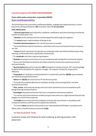 3
Consultant(engineer):ILF CONSULTANTENGINEERING
Client:saline water conversion corporation (SWCC).
Roles And Responsibility
The followingare the currentRolesandResponsibilities,undergoneduringthe previous/current
Experience,beingworkedfroma ML Contractor side withILFconsultant
And ( SWCC) client.
* General supervisionandinspectthe installation,modificationandcommissioningof mechanical
systemsatconstructionsites
* Monitor,verify,anddocumentthe workbeingperformedthroughsite engineers.
* To ensure properimplementationof designatsite.
* Provide technical assistance to the constructionteamasneeded.
* Generate/Review material requisitions,submittals,andensure contractperformance measures
are met.
* Ensure thatall mechanical site activitiesare conductedundercontrolledconditionsaspershop
drawings, methodstatements,specificationandworkplan
* To coordinate withotherengineeringdiscipline
* Evaluate the projectconstructionto ensure compliancewithstandardsformechanical systems.
* Serve as the Site Representativeforall mattersrelatedtoconstructionqualityassuranceof
mechanical works.
* Receive/actionRequestforInspection (RFI) thatapplytomechanical works.RFI’srequiringdesign
feedbackwill be directedtothe engineer manager for response.Review the responsesfor
adequacy.
* Preparation of installationmethodstatementsincoordinationwiththe QA/QCrepresentatives
and checkthe prepareddocuments.
* Advice the QA/QC personalsforthe ITPinterference points.
* To handle the complete Mechanical installation,testing,commissioning(HVAC,andother
mechanical activities)
* Plan, review,andcoordinate designandconstructionoperationstoensure compliance with
designdrawingsandspecifications
*Investigate equipmentandsystemfailuresorunexpectedmaintenance problems
* To monitorandcontrol expensesrelatedtoprojectworkandensure organizational forecastsand
budgetsare metfor these expenses.
* To handle procurementactivitiesrelatingtocontractsand subcontracts in accordance with
CompanyProceduresandProcurementdepartmentactivities.
. To ensure safetystandardsand proceduresare implementedandfollowedinaccordance with
Safety officer.( Health&safetyenvironment( HSE)
For Pipe line & Steel Tanks:
Installation of pipe with following the weld numbering & weld log procedure after
preparation:
 