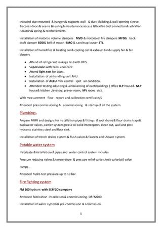 5
Included duct mounted & hangers& supports wall & duct cladding & wall opening sleeve
&access doors& seems &sealing& maintenance access &flexible duct connection& vibration
isolators& spring.& reinforcements.
Installation of motorize volume dampers MVD & motorized fire dampers MFD& back
draft damper BDD& bell of mouth BMO & sand trap louver STL.
Installation of humidifier & heating coil& cooling coil.& exhaust fan& supply fan.& fan
blowers
 Attend of refrigerant leakage test with RFIS .
 Supervision with zamil cool care:
 Attend light test for ducts.
 Installation of air handling unit AHU.
 Installation of ACCU mini central split air condition.
 Attended testing adjusting & air balancing of each buildings ( office B.P house& M.P
house& kitchen ,lavatory, prayer room, MV room, etc).
With measurement flow report and calibration certificate/S
Attended pre commissioning & commissioning & startup of all the system.
Plumbing:.
Prepare MIRR and designs for installation pipes& fittings & roof drains& floor drains traps&
backwater valves, carrier systemgrease oil solid interceptors clean out, wall and post
hydrants stainless steel and floor sink.
Installation of trench drains system& flush valves& faucets and shower system.
Potable water system
Fabricate &Installation of pipes and water control systemincludes
Pressure reducing valves& temperature & pressure relief valve check valve ball valve
Pumps .
Attended hydro test pressure up to 10 bar.
Fire fighting system
FM 200 hydrant with SEFFCO company
Attended fabrication installation & commissioning. Of FM200.
Installation of water system& pre commission & commission.
 