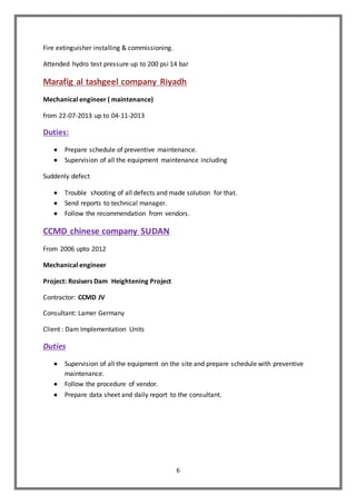 6
Fire extinguisher installing & commissioning.
Attended hydro test pressure up to 200 psi 14 bar
Marafig al tashgeel company Riyadh
Mechanical engineer ( maintenance)
from 22-07-2013 up to 04-11-2013
Duties:
 Prepare schedule of preventive maintenance.
 Supervision of all the equipment maintenance including
Suddenly defect
 Trouble shooting of all defects and made solution for that.
 Send reports to technical manager.
 Follow the recommendation from vendors.
CCMD chinese company SUDAN
From 2006 upto 2012
Mechanical engineer
Project: Rosisers Dam Heightening Project
Contractor: CCMD JV
Consultant: Lamer Germany
Client : Dam Implementation Units
Duties
 Supervision of all the equipment on the site and prepare schedule with preventive
maintenance.
 Follow the procedure of vendor.
 Prepare data sheet and daily report to the consultant.
 