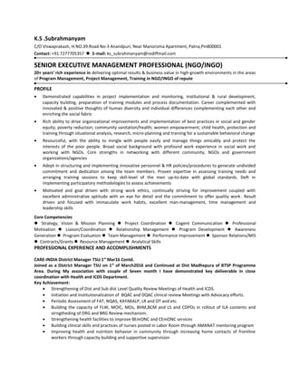 K.S .Subrahmanyam
C/O Viswaprakash, H.NO.39.Road No-3 Anandpuri, Near Manoroma Apartment, Patna,Pin800001
Contact: +91 7277705357  E-mail: ks_subrahmanyam@rediffmail.com
SENIOR EXECUTIVE MANAGEMENT PROFESSIONAL (NGO/INGO)
20+ years’ rich experience in delivering optimal results & business value in high-growth environments in the areas
of Program Management, Project Management, Training in NGO/INGO of repute
PROFILE
• Demonstrated capabilities in project implementation and monitoring, institutional & rural development,
capacity building, preparation of training modules and process documentation. Career complemented with
innovated & positive thoughts of human diversity and individual differences complementing each other and
enriching the social fabric
• Rich ability to drive organizational improvements and implementation of best practices in social and gender
equity; poverty reduction; community sanitation/health; women empowerment; child health, protection and
training through situational analysis, research, micro-planning and training for a sustainable behavioral change
• Resourceful, with the ability to mingle with people easily and manage things amicably and protect the
interests of the poor people. Broad social background with profound work experience in social work and
working with NGOs. Core strengths in networking with different community, NGOs and government
organizations/agencies
• Adept in structuring and implementing innovative personnel & HR policies/procedures to generate undivided
commitment and dedication among the team members. Proven expertise in assessing training needs and
arranging training sessions to keep skill-level of the men up-to-date with global standards. Deft in
implementing participatory methodologies to assess achievements
• Motivated and goal driven with strong work ethics, continually striving for improvement coupled with
excellent administrative aptitude with an eye for detail and the commitment to offer quality work. Result
driven and focused with immaculate work habits, excellent man-management, time management and
leadership skills
Core Competencies
 Strategy, Vision & Mission Planning  Project Coordination  Cogent Communication  Professional
Motivation  Liaison/Coordination  Relationship Management  Program Development  Awareness
Generation  Program Evaluation  Team Management  Performance Improvement  Sponsor Relations/MIS
 Contracts/Grants  Resource Management  Analytical Skills
PROFESSIONAL EXPERIENCE AND ACCOMPLISHMENTS
CARE-INDIA District Manager TSU:1st
Mar16 Contd.
Joined as a District Manager TSU on 1st
of March2016 and Continued at Dist Madhepura of BTSP Programme
Area. During My association with couple of Seven month I have demonstrated key deliverable in close
coordination with Health and ICDS Department.
Key Achievement:
• Strengthening of Dist and Sub dist Level Quality Review Meetings of Health and ICDS.
• Initiation and Institutionalization of BQAC and DQAC clinical review Meetings with Advocacy efforts.
• Periodic Assessment of FAT, NQAS, KAYAKALP, LR and OT and etc.
• Building the capacity of FLW, MOIC, MOs, BHM,BCM and LS and CDPOs in rollout of ILA contents and
strngtheding of DRG and BRG Review mechanism.
• Strengthening health facilities to improve BEmONC and CEmONC services
• Building clinical skills and practices of nurses posted in Labor Room through AMANAT mentoring program
• Improving health and nutrition behavior in community through increasing home contacts of frontline
workers through capacity building and supportive supervision
 