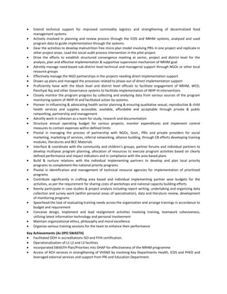 • Extend technical support for improved commodity logistics and strengthening of decentralized food
management systems
• Actively involved in planning and review process through the ICDS and NRHM systems, analyzed and used
program data to guide implementation through the systems
• Gear the activities to develop malnutrition free micro plan model involving PRIs in one project and replicate in
other project areas. Lead the social audit process intervention in the pilot project
• Drive the efforts to establish structured convergence meeting at sector, project and district level for the
analysis, plan and effective implementation & supportive supervision mechanism of NRHM goal
• Adroitly manage need-based sub-district level technical and managerial support through NGOs or other local
resource groups
• Effectively manage the NGO partnerships in the projects needing direct implementation support
• Drawn up plans and managed the processes related to phase-out of direct implementation support
• Proficiently liaise with the block level and district level officials to facilitate engagement of NRHM, WCD,
Panchyat Raj and other Governance systems to facilitate implementation of INHP-III interventions
• Closely monitor the program progress by collecting and analyzing data from various sources of the program
monitoring system of INHP-III and facilitated action by systems.
• Pioneer in influencing & advocating health sector planning & ensuring qualitative sexual, reproductive & child
health services and supplies accessible, available, affordable and acceptable through private & public
networking, partnership and management
• Adroitly work in cohesion as a team for study, research and documentation
• Structure annual operating budget for various projects, monitor expenditures and implement control
measures to contain expenses within defined limits
• Pivotal in managing the process of partnership with NGOs, Govt., PRIs and private providers for social
marketing, marketing of services, referral networking, alliance building, through CB efforts developing training
modules, literatures and BCC Materials
• Interface & coordinate with the community and children’s groups, partner forums and individual partners to
develop multiyear program planning, allocation of resources to execute program activities based on clearly
defined performance and impact indicators and in compliance with the area based plans
• Build & nurture relations with the individual implementing partners to develop and plan local priority
programs to complement the national priority programs
• Pivotal in identification and management of technical resource agencies for implementation of prioritized
programs
• Contribute significantly in crafting area based and individual implementing partner wise budgets for the
activities, as per the requirement for sharing costs of workshops and national capacity building efforts
• Keenly participate in case studies & project analysis including report writing, undertaking and organizing data
collection and survey work (within personal areas of specialization), data and literature review, development
of monitoring programs
• Spearhead the task of evaluating training needs across the organization and arrange trainings in accordance to
budget and requirement
• Conceive design, implement and lead realignment activities involving training, teamwork cohesiveness,
utilizing latest information technology and personal involvement
• Maintain organizational ethics, philosophy and moral excellence
• Organize various training sessions for the team to enhance their performance
Key Achievements (As DPO SWASTH)
• Facilitated DOH in accreditations ISO and FFHI certification.
• Operationalization of L1 L2 and L3 facilities.
• Incorporated SWASTH Plan/Priorities into DHAP for effectiveness of the NRHM programme
• Access of RCH services in strengthening of VHSND by involving Key Departments Health, ICDS and PHED and
leveraged external services and support from PRI and Education Department.
 