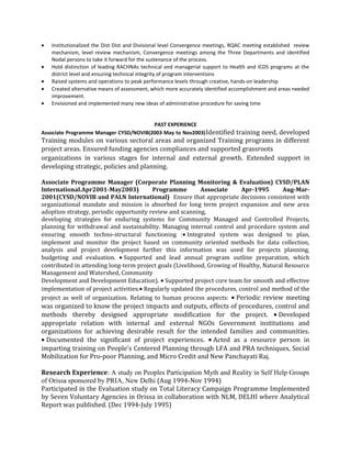 • Institutionalized the Dist Dist and Divisional level Convergence meetings, RQAC meeting established review
mechanism, level review mechanism, Convergence meetings among the Three Departments and identified
Nodal persons to take it forward for the sustenance of the process.
• Hold distinction of leading RACHNAs technical and managerial support to Health and ICDS programs at the
district level and ensuring technical integrity of program interventions
• Raised systems and operations to peak performance levels through creative, hands-on leadership
• Created alternative means of assessment, which more accurately identified accomplishment and areas needed
improvement.
• Envisioned and implemented many new ideas of administrative procedure for saving time
PAST EXPERIENCE
Associate Programme Manager CYSD/NOVIB(2003 May to Nov2003)Identified training need, developed
Training modules on various sectoral areas and organized Training programs in different
project areas. Ensured funding agencies compliances and supported grassroots
organizations in various stages for internal and external growth. Extended support in
developing strategic, policies and planning.
Associate Programme Manager (Corporate Planning Monitoring & Evaluation) CYSD/PLAN
International.Apr2001-May2003) Programme Associate Apr-1995 Aug-Mar-
2001(CYSD/NOVIB and PALN International) Ensure that appropriate decisions consistent with
organizational mandate and mission is absorbed for long term project expansion and new area
adoption strategy, periodic opportunity review and scanning,
developing strategies for enduring systems for Community Managed and Controlled Projects,
planning for withdrawal and sustainability. Managing internal control and procedure system and
ensuring smooth techno-structural functioning :• Integrated system was designed to plan,
implement and monitor the project based on community oriented methods for data collection,
analysis and project development further this information was used for projects planning,
budgeting and evaluation. • Supported and lead annual program outline preparation, which
contributed in attending long-term project goals (Livelihood, Growing of Healthy, Natural Resource
Management and Watershed, Community
Development and Development Education). • Supported project core team for smooth and effective
implementation of project activities.• Regularly updated the procedures, control and method of the
project as well of organization. Relating to human process aspects: • Periodic review meeting
was organized to know the project impacts and outputs, effects of procedures, control and
methods thereby designed appropriate modification for the project. • Developed
appropriate relation with internal and external NGOs Government institutions and
organizations for achieving desirable result for the intended families and communities.
• Documented the significant of project experiences. • Acted as a resource person in
imparting training on People's Centered Planning through LFA and PRA techniques, Social
Mobilization for Pro-poor Planning, and Micro Credit and New Panchayati Raj.
Research Experience: A study on Peoples Participation Myth and Reality in Self Help Groups
of Orissa sponsored by PRIA, New Delhi (Aug 1994-Nov 1994)
Participated in the Evaluation study on Total Literacy Campaign Programme Implemented
by Seven Voluntary Agencies in Orissa in collaboration with NLM, DELHI where Analytical
Report was published. (Dec 1994-July 1995)
 