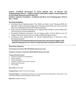 Project: Livelihood Restoration to Flood Affected Area of Kurnool and
Mehaboobnagar Districts – Andhra Pradesh, CARE INDIA, Andhra Pradesh Supported
by ICICI-Bank, Motorola and Wal-Mart-UK
Position: Technical Consultant - Livelihood and Micro Level Planning (Jan, 2010 to
Mar, 7-2010)
Key Responsibilities:
• Developed Detail Implementation Plan (DIP) and Micro Level Planning (MLP) for
Chenchu’s Tribes of Amargiri village where 50 House Holds (HHs) was restore and 150
HHs were rehabilitated at Somasilla of Kurnool district.
• Build capacity of implementing agencies to organize PRA and MLP to assess village need
and the process of social mobilization.
• Developed livelihood assessment tool and village profile of flood affected area (12
villages of Kurnool districts and one village of Mehaboobnagar District)
• Coordinated local administration for smooth implementation of Chenchu’s tribes
Housing programme.
Developed and institutionalized monitoring tools and technical support with
implementing agencies for effective implementation of planned deliverables
EDUCATIONAL CREDENTIALS
Post Graduation Social Work-1992-1994 NISWASS, Bhubaneswar, Odisa
Graduation, Graduation in Social Work-1989-92 NISWASS, Bhubaneswar Odisa
Trainings Attended (In House)
• Programme Leadership and Development.
• Gender and Equity.
• Disaster Management.
• Livelihood, and Micro Finance, Micro Institution.
• People Centered Planning
• TOT on WASH..
Date of Birth: 20th
Dec1968
Languages Known: English, Hindi, Oriya and Telugu.
Permanent Address: K.S Subrahmanyam C/O late Sri K. Kuchel Rao Rtd Forest Range Officer, flat No 502 4th
Floor
Karya Homes Madhurwavada Visakhapatnam Andhra Pradesh.
References: Available on Request
 