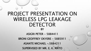 PROJECT PRESENTATION ON
WIRELESS LPG LEAKAGE
DETECTOR
BY
ASIGRI PETER - 5884411
BRONI GEOFFREY OKYERE - 5885911
ASANTE MICHAEL - 5884211
SUPERVISED BY MR. E. K. ANTO
 