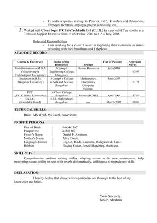 - To address queries relating to Policies, GCP, Transfers and Relocation,
Employee Referrals, employee project scheduling. etc
3. Worked with Client Logic ITC InfoTech India Ltd (CLI3L) for a period of Ten months as a
Technical Support Executive from 1st
of October, 2007 to 31st
of July, 2008.
Roles and Responsibilities
- I was working for a client ‘Tiscali’ in supporting their customers on issues
pertaining with their broadband and Telephone.
ACADEMIC RECORD
Course & University Name of the
Institution Branch
Year of Passing Aggregate
Marks
Post-Graduation in M.B.A
(Visveshvaraya
Technological University)
St Joseph
Engineering College.
Mangalore
Human Resources July-2010
63.97
Graduation in B.Sc.
(Bangalore University)
St Joseph’s College
of Arts and Science.
Bangalore
Mathematics,
Electronics,
Computer
Science.
June-2007
61.75
PUC
(P.U.C Board, Karnataka)
St Claret College.
Bangalore Science(PCME) April-2004 57.50
S.S.L.C.
(Karnataka Board)
B.E.L High School.
Bangalore ---- March-2002 60.80
TECHNICAL SKILLS
Basic: MS Word, MS Excel, PowerPoint.
PROFILE PERSONA
Date of Birth : 04-04-1987.
Passport No : G4881369
Father’s Name : Daniel P. Abraham.
Mother’s Name : Alice Daniel.
Languages known : English, Hindi, Kannada, Malayalam & Tamil.
Hobbies : Playing Guitar, Pencil Sketching, Music etc.
SKILL SETS
Comprehensive problem solving ability, adapting nature to the new environment, help
motivating nature, ability to meet with people diplomatically, willingness to upgrade any skills.
DECLARATION
I hereby declare that above written particulars are thorough to the best of my
knowledge and briefs.
Yours Sincerely
John P. Abraham
 