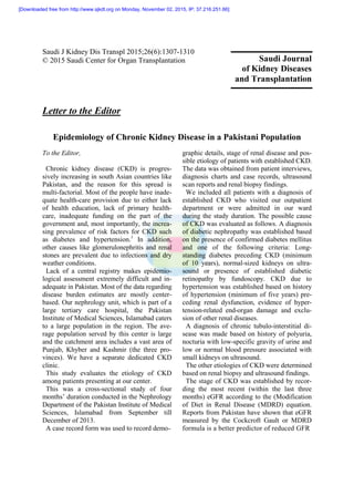 Saudi J Kidney Dis Transpl 2015;26(6):1307-1310
© 2015 Saudi Center for Organ Transplantation
Letter to the Editor
Epidemiology of Chronic Kidney Disease in a Pakistani Population
To the Editor,
Chronic kidney disease (CKD) is progres-
sively increasing in south Asian countries like
Pakistan, and the reason for this spread is
multi-factorial. Most of the people have inade-
quate health-care provision due to either lack
of health education, lack of primary health-
care, inadequate funding on the part of the
government and, most importantly, the increa-
sing prevalence of risk factors for CKD such
as diabetes and hypertension.1
In addition,
other causes like glomerulonephritis and renal
stones are prevalent due to infections and dry
weather conditions.
Lack of a central registry makes epidemio-
logical assessment extremely difficult and in-
adequate in Pakistan. Most of the data regarding
disease burden estimates are mostly center-
based. Our nephrology unit, which is part of a
large tertiary care hospital, the Pakistan
Institute of Medical Sciences, Islamabad caters
to a large population in the region. The ave-
rage population served by this center is large
and the catchment area includes a vast area of
Punjab, Khyber and Kashmir (the three pro-
vinces). We have a separate dedicated CKD
clinic.
This study evaluates the etiology of CKD
among patients presenting at our center.
This was a cross-sectional study of four
months’ duration conducted in the Nephrology
Department of the Pakistan Institute of Medical
Sciences, Islamabad from September till
December of 2013.
A case record form was used to record demo-
graphic details, stage of renal disease and pos-
sible etiology of patients with established CKD.
The data was obtained from patient interviews,
diagnosis charts and case records, ultrasound
scan reports and renal biopsy findings.
We included all patients with a diagnosis of
established CKD who visited our outpatient
department or were admitted in our ward
during the study duration. The possible cause
of CKD was evaluated as follows. A diagnosis
of diabetic nephropathy was established based
on the presence of confirmed diabetes mellitus
and one of the following criteria: Long-
standing diabetes preceding CKD (minimum
of 10 years), normal-sized kidneys on ultra-
sound or presence of established diabetic
retinopathy by fundoscopy. CKD due to
hypertension was established based on history
of hypertension (minimum of five years) pre-
ceding renal dysfunction, evidence of hyper-
tension-related end-organ damage and exclu-
sion of other renal diseases.
A diagnosis of chronic tubulo-interstitial di-
sease was made based on history of polyuria,
nocturia with low-specific gravity of urine and
low or normal blood pressure associated with
small kidneys on ultrasound.
The other etiologies of CKD were determined
based on renal biopsy and ultrasound findings.
The stage of CKD was established by recor-
ding the most recent (within the last three
months) eGFR according to the (Modification
of Diet in Renal Disease (MDRD) equation.
Reports from Pakistan have shown that eGFR
measured by the Cockcroft Gault or MDRD
formula is a better predictor of reduced GFR
Saudi Journal
of Kidney Diseases
and Transplantation
[Downloaded free from http://www.sjkdt.org on Monday, November 02, 2015, IP: 37.216.251.66]
 
