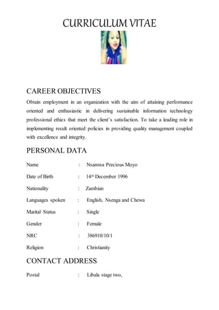 CURRICULUM VITAE
CAREER OBJECTIVES
Obtain employment in an organization with the aim of attaining performance
oriented and enthusiastic in delivering sustainable information technology
professional ethics that meet the client’s satisfaction. To take a leading role in
implementing result oriented policies in providing quality management coupled
with excellence and integrity.
PERSONAL DATA
Name : Nsamwa Precious Moyo
Date of Birth : 14th December 1996
Nationality : Zambian
Languages spoken : English, Nsenga and Chewa
Marital Status : Single
Gender : Female
NRC : 386910/10/1
Religion : Christianity
CONTACT ADDRESS
Postal : Libala stage two,
 