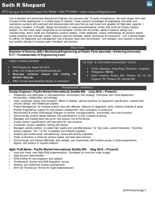 SethShepardpage 1
I am a talented and passionate Mechanical Engineer and possess over 10 years of experience. My work ranges from lead
concept to final development in multiple types of markets. I have dynamic knowledge of engineering principles and
mechanical systems with practiced and demonstrated skill-sets that are well tuned and valuable for high level capacity. I
truly enjoy innovation in thought, design and process to make ground-breaking strives that continue moving industry
forward. For this I have been recognized as an innovative thinker with the proven ability to balance design and
manufacturing, which builds and strengthens product viability. I have developed unique methodology for process based
trouble shooting that improved quality, reduced cost and improved overall techniques for production. I am a natural leader,
my affinity for leadership and management has a focused team work functionality. I am energetic and maintain a friendly
and positive attitude to increase team motivation and function.
EDUCATION
Bachelor of Science (BS) • Mechanical Engineering w/ Plastic Parts Specialty • Kettering University
E.I.T • Fundamentals of Engineering exam
PROFESSIONAL EXPERIENCE
Design Engineer- Pacific Market International, Seattle WA. (July 2010 – Present)
 Collaborate and participate in inter-department functionality and strategy. Participate with cross-department
functionality, collaboration and strategy.
 Lead, coordinate design and innovation efforts to develop optimal solutions for equipment specification, material flow,
process design, and intellectual property
 Project Management for multiple product lines with effective influence & negotiation while meeting timelines & goals.
 Provide Engineering support for new product development from conception to production
 Recommend & model initial design changes to improve manufacturability, functionality and cost of product
 Communicate product design features and specifications to ESL contacts at factory
 Managed and created plant set-up for new product line at the factory
 Create product specifications and test plans for new products
 Coordinate product validation testing with factory
 Managed outside vendors to create high quality and cost effectiveness for Test Labs, custom fabrication, Factories,
tooling suppliers, Tier 1 & Tier 2 suppliers and material suppliers
 Analyze and trouble-shoot manufacturing issues with factory engineers
 Travel to factories in China for product review and lead team training
 Communicate and interact effectively both verbally and interactively with multiple groups to build presentations,
reports, and product or system analysis.
Agile PLM Admin- Pacific Market International, Seattle WA. (Aug 2014 – Present)
 Lead and invent new Agile PLM implementation. Completed on time and under budget.
 Agile System Administrator
 Write coding for new programs and updates
 Troubleshoot System and EBS Integration Issues
 Develop and implement system improvements
 2014 Q4 Thumbs-Up Winner for Agile Implementation
Seth R Shepard
2973 Sprague St, Port Orchard Wa 98366 • 206-779-9008 • seth.r.shepard@gmail.com
PUBLICATIONS & AWARDS
 PMI Thumbs-Up Award Q4 2014
 Chain Link Analysis and Modifications(Link)
 Beverage container closure with venting US
8573431 B2(Link)
 Effect of tank spud assembly factors on emissions
FACTORY & CUSTOMER MANAGEMENT TRAVEL
 China- Shanghai, Hong Kong, Shenzhen, Yangzhou
 Philippians- Manila
 North America- Boston MA, Phoenix AZ, LA CA,
Kingston TN, Portland OR, Bemidji MN
 
