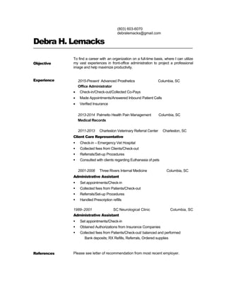 (803) 603-6070
debralemacks@gmail.com
Debra H. Lemacks
Objective
To find a career with an organization on a full-time basis, where I can utilize
my vast experiences in front-office administration to project a professional
image and help maximize productivity.
Experience 2015-Present Advanced Prosthetics Columbia, SC
Office Administrator
• Check-in/Check-out/Collected Co-Pays
• Made Appointments/Answered Inbound Patient Calls
• Verified Insurance
2013-2014 Palmetto Health Pain Management Columbia, SC
Medical Records
2011-2013 Charleston Veterinary Referral Center Charleston, SC
Client Care Representative
 Check-in – Emergency Vet Hospital
 Collected fees from Clients/Check-out
 Referrals/Set-up Procedures
 Consulted with clients regarding Euthanasia of pets
2001-2008 Three Rivers Internal Medicine Columbia, SC
Administrative Assistant
 Set appointments/Check-in
 Collected fees from Patients/Check-out
 Referrals/Set-up Procedures
 Handled Prescription refills
1989–2001 SC Neurological Clinic Columbia, SC
Administrative Assistant
 Set appointments/Check-in
 Obtained Authorizations from Insurance Companies
 Collected fees from Patients/Check-out/ balanced and performed
Bank deposits; RX Refills, Referrals, Ordered supplies
References Please see letter of recommendation from most recent employer.
 