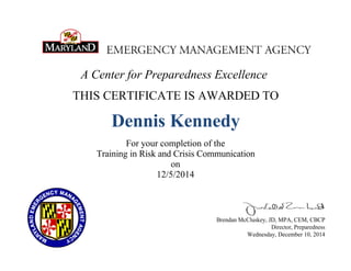 A Center for Preparedness Excellence
THIS CERTIFICATE IS AWARDED TO
Dennis Kennedy
For your completion of the
Training in Risk and Crisis Communication
on
12/5/2014
Brendan McCluskey, JD, MPA, CEM, CBCP
Director, Preparedness
Wednesday, December 10, 2014
 