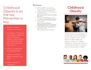 Childhood
Obesity is on
the rise.
Prevention is
key.
 Related to a nutrition
imbalance : Overnutrition
 Consequences of obesity can
lead to diabetes, hypertension,
cardiovasular diseases,
depression and many types of
cancers that include colon,
breat, kidney, thyroid and
many more (5)
 Obesity is associated with
low-grade inflammation
 Obesity can be related to
lifestyle, environment, and
genes.
 Family modification is
important (1)
References
1.) Thurlow, J. (2008). Krause's Food and
Nutrition Therapy, 12th Edition. Medicine
& Science in Sports & Exercise, 40(10),
2.) Childhood Obesity Facts. (2015). Retrieved
March 08, 2016, from
http://www.cdc.gov/obesity/data/childhoo
d.html 1861
3.) Home. (n.d.). Retrieved March 08, 2016,
from https://www.healthiergeneration.org/
4.) ACSM | Articles. (n.d.). Retrieved March
08, 2016, from
https://www.acsm.org/public-
information/articles/2011/10/04/mental-
health-benefits-of-exercise-for-adolescents
5.) Heartorg Home Page. (n.d.). Retrieved
March 08, 2016, from
http://www.heart.org/HEARTORG/
Childhood
Obesity
Childhood obesity is a national epidemic. In
America, there are over 17% of children
that are overweight or obese. (2) This
affects 12.7 million children and
adolescents which is 1 in 3 children.
Modifications in dietary intake will assist
to prevent diseases. There is so much we
can do to prevent obesity in children.
 