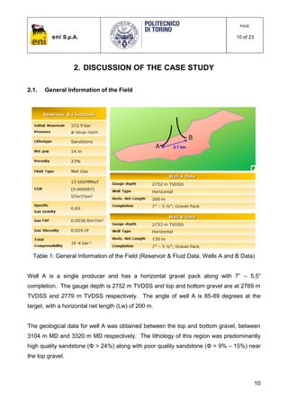eni S.p.A.
PAGE
10 of 23
10
2. DISCUSSION OF THE CASE STUDY
2.1. General Information of the Field
Table 1: General Information of the Field (Reservoir & Fluid Data, Wells A and B Data)
Well A is a single producer and has a horizontal gravel pack along with 7” – 5.5”
completion. The gauge depth is 2752 m TVDSS and top and bottom gravel are at 2769 m
TVDSS and 2779 m TVDSS respectively. The angle of well A is 85-89 degrees at the
target, with a horizontal net length (Lw) of 200 m.
The geological data for well A was obtained between the top and bottom gravel, between
3104 m MD and 3320 m MD respectively. The lithology of this region was predominantly
high quality sandstone (Φ > 24%) along with poor quality sandstone (Φ = 9% – 15%) near
the top gravel.
 