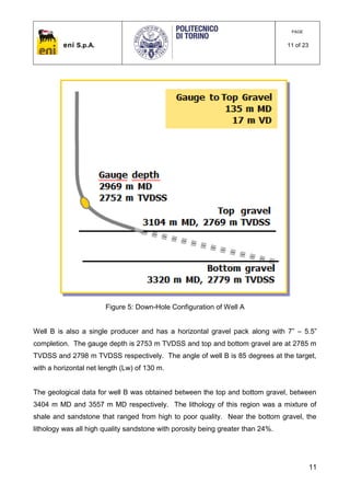 eni S.p.A.
PAGE
11 of 23
11
Figure 5: Down-Hole Configuration of Well A
Well B is also a single producer and has a horizontal gravel pack along with 7” – 5.5”
completion. The gauge depth is 2753 m TVDSS and top and bottom gravel are at 2785 m
TVDSS and 2798 m TVDSS respectively. The angle of well B is 85 degrees at the target,
with a horizontal net length (Lw) of 130 m.
The geological data for well B was obtained between the top and bottom gravel, between
3404 m MD and 3557 m MD respectively. The lithology of this region was a mixture of
shale and sandstone that ranged from high to poor quality. Near the bottom gravel, the
lithology was all high quality sandstone with porosity being greater than 24%.
 