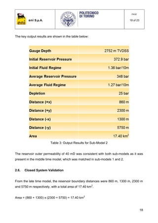 eni S.p.A.
PAGE
18 of 23
18
The key output results are shown in the table below:
Table 3: Output Results for Sub-Model 2
The reservoir outer permeability of 40 mD was consistent with both sub-models as it was
present in the middle time model, which was matched in sub-models 1 and 2.
2.6. Closed System Validation
From the late time model, the reservoir boundary distances were 860 m, 1300 m, 2300 m
and 5750 m respectively, with a total area of 17.40 km2
.
Area = (860 + 1300) x (2300 + 5750) = 17.40 km2
 