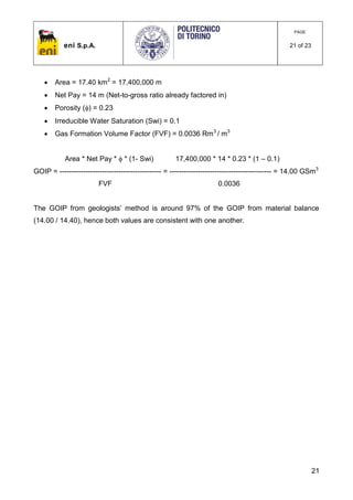eni S.p.A.
PAGE
21 of 23
21
 Area = 17.40 km2
= 17,400,000 m
 Net Pay = 14 m (Net-to-gross ratio already factored in)
 Porosity () = 0.23
 Irreducible Water Saturation (Swi) = 0.1
 Gas Formation Volume Factor (FVF) = 0.0036 Rm3
/ m3
Area * Net Pay *  * (1- Swi) 17,400,000 * 14 * 0.23 * (1 – 0.1)
GOIP = ------------------------------------------- = ------------------------------------------- = 14.00 GSm3
FVF 0.0036
The GOIP from geologists’ method is around 97% of the GOIP from material balance
(14.00 / 14.40), hence both values are consistent with one another.
 