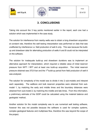 eni S.p.A.
PAGE
22 of 23
22
3. CONCLUSIONS
Taking into account the 3 key points mentioned earlier in the report, each one had a
solution which was implemented in the case study.
The solution for interference from nearby wells was to obtain a long drawdown acquisition
at constant rate, therefore the well testing interpretation was performed on data that was
unaffected by interference i.e. field production of well A only. This was because the build-
up and drawdown data for alternating production of wells A and B could not be interpreted
on the software.
The solution for inadequate build-up and drawdown durations was to implement an
alternative approach for interpretation, which required a reliable value of initial reservoir
pressure from WFT / RFT and at least one build-up acquisition. The initial reservoir
pressure obtained was 372.9 bar and the 1st
build-up period from field production of well A
was analyzed.
The solution for complexity of the model was to divide it into 2 sub-models and interpret
each separately. The wellbore and bulk reservoir properties were obtained from sub-
model 1, by matching the early and middle times and the boundary distances were
obtained from sub-model 2, by matching the middle and late times. From this information,
a preliminary estimate of the GOIP could be calculated using the material balance and
geologists’ method.
Another solution for the model complexity was to use numerical well testing software,
however this was not possible because the software is used for complex systems,
complex geological features and multiphase flow, therefore this was beyond the scope of
the project.
 
