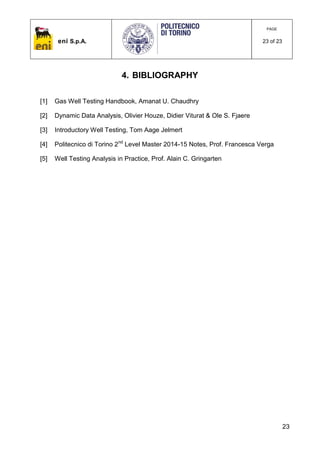 eni S.p.A.
PAGE
23 of 23
23
4. BIBLIOGRAPHY
[1] Gas Well Testing Handbook, Amanat U. Chaudhry
[2] Dynamic Data Analysis, Olivier Houze, Didier Viturat & Ole S. Fjaere
[3] Introductory Well Testing, Tom Aage Jelmert
[4] Politecnico di Torino 2nd
Level Master 2014-15 Notes, Prof. Francesca Verga
[5] Well Testing Analysis in Practice, Prof. Alain C. Gringarten
 