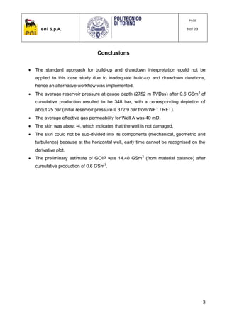 eni S.p.A.
PAGE
3 of 23
3
Conclusions
 The standard approach for build-up and drawdown interpretation could not be
applied to this case study due to inadequate build-up and drawdown durations,
hence an alternative workflow was implemented.
 The average reservoir pressure at gauge depth (2752 m TVDss) after 0.6 GSm3
of
cumulative production resulted to be 348 bar, with a corresponding depletion of
about 25 bar (initial reservoir pressure = 372.9 bar from WFT / RFT).
 The average effective gas permeability for Well A was 40 mD.
 The skin was about -4, which indicates that the well is not damaged.
 The skin could not be sub-divided into its components (mechanical, geometric and
turbulence) because at the horizontal well, early time cannot be recognised on the
derivative plot.
 The preliminary estimate of GOIP was 14.40 GSm3
(from material balance) after
cumulative production of 0.6 GSm3
.
 
