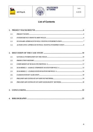 eni S.p.A.
PAGE
4 of 23
4
List of Contents
1. PROJECT BACKGROUND......................................................................................................6
1.1. PROJECT SCOPE.........................................................................................................................................6
1.2. INTERFERENCE FROM NEARBY WELLS ..............................................................................................6
1.3. STANDARD APPROACH TO WELL TESTING INTERPRETATION......................................................7
1.4. ALTERNATIVE APPROACH TO WELL TESTING INTERPRETATION ...............................................8
2. DISCUSSION OF THE CASE STUDY ..................................................................................10
2.1. GENERAL INFORMATION OF THE FIELD..........................................................................................10
2.2. PRODUCTION HISTORY ..........................................................................................................................12
2.3. COMPARISON OF BUILD-UPS FOR WELL A .......................................................................................13
2.4. SUB-MODEL 1 – RADIAL COMPOSITE MATCH FOR WELL A ..........................................................14
2.5. SUB-MODEL 2 – CLOSED SYSTEM MATCH FOR WELL A .................................................................16
2.6. CLOSED SYSTEM VALIDATION.............................................................................................................18
2.7. PRELIMINARY ESTIMATE OF GOIP (P/Z METHOD)..........................................................................19
2.8. PRELIMINARY ESTIMATE OF GOIP (GEOLOGISTS’ METHOD) .....................................................20
3. CONCLUSIONS........................................................................................................................22
4. BIBLIOGRAPHY .....................................................................................................................23
 