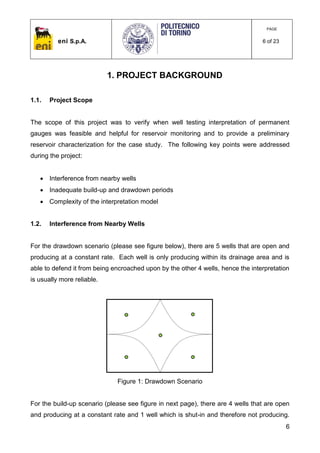 eni S.p.A.
PAGE
6 of 23
6
1. PROJECT BACKGROUND
1.1. Project Scope
The scope of this project was to verify when well testing interpretation of permanent
gauges was feasible and helpful for reservoir monitoring and to provide a preliminary
reservoir characterization for the case study. The following key points were addressed
during the project:
 Interference from nearby wells
 Inadequate build-up and drawdown periods
 Complexity of the interpretation model
1.2. Interference from Nearby Wells
For the drawdown scenario (please see figure below), there are 5 wells that are open and
producing at a constant rate. Each well is only producing within its drainage area and is
able to defend it from being encroached upon by the other 4 wells, hence the interpretation
is usually more reliable.
Figure 1: Drawdown Scenario
For the build-up scenario (please see figure in next page), there are 4 wells that are open
and producing at a constant rate and 1 well which is shut-in and therefore not producing.
 