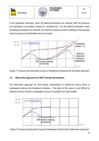 eni S.p.A.
PAGE
8 of 23
8
In the drawdown derivative, when all sealing boundaries are reached, both the pressure
and deritvative curve follow a slope of 1 (straight line). For the build-up derivative, when
all sealing boundaries are reached, the reservoir pressure tends to stabilise at the average
reservoir pressure and therefore the curve drops.
Graph 1: Pressure and Derivative Curves of Drawdown & Build-Up for Standard Approach
1.4. Alternative Approach for Well Testing Interpretation
The alternative approach for well testing interpretation is performed during short or
inadequate build-up and drawdown durations. The data for this case is very difficult to
interpret and the model is complicated, hence it is divided into 2 sub-models.
Graph 2: Pressure & Derivative Curves of Drawdown & Build-Up for Alternative Approach
 