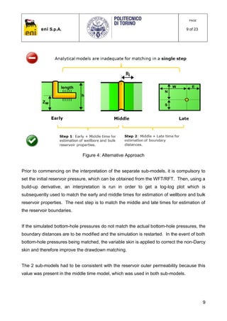 eni S.p.A.
PAGE
9 of 23
9
Figure 4: Alternative Approach
Prior to commencing on the interpretation of the separate sub-models, it is compulsory to
set the initial reservoir pressure, which can be obtained from the WFT/RFT. Then, using a
build-up derivative, an interpretation is run in order to get a log-log plot which is
subsequently used to match the early and middle times for estimation of wellbore and bulk
reservoir properties. The next step is to match the middle and late times for estimation of
the reservoir boundaries.
If the simulated bottom-hole pressures do not match the actual bottom-hole pressures, the
boundary distances are to be modified and the simulation is restarted. In the event of both
bottom-hole pressures being matched, the variable skin is applied to correct the non-Darcy
skin and therefore improve the drawdown matching.
The 2 sub-models had to be consistent with the reservoir outer permeability because this
value was present in the middle time model, which was used in both sub-models.
 