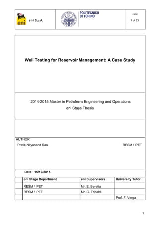 eni S.p.A.
PAGE
1 of 23
1
Well Testing for Reservoir Management: A Case Study
2014-2015 Master in Petroleum Engineering and Operations
eni Stage Thesis
AUTHOR
Pratik Nityanand Rao RESM / IPET
Date: 15/10/2015
eni Stage Department eni Supervisors University Tutor
RESM / IPET Mr. E. Beretta
RESM / IPET Mr. G. Tripaldi
Prof. F. Verga
 