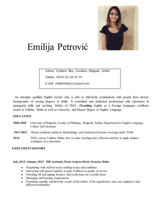 Emilija Petrović
Adresa: Vojislava Ilića, Zvezdara, Belgrade, Serbia
Telefon: 00381 62 166 55 39
E-mail: emiliorhideja1@gmail.com
An articulate qualified English teacher who is able to effectively communicate with people from diverse
backgrounds of varying degrees of ability. A committed and dedicated professional with experience in
managerial skills and teaching. Holder of TEFL (Teaching English as a Foreign Language) certificate
issued in Valletta, Malta as well as University and Master Degree in English Language.
EDUCATION
2006-2010 University of Belgrade, Faculty of Philology, Belgrade, Serbia, Department for English Language,
Culture and Literature
2011-2012 Master academic studies in Methodology and American Literature (average mark: 10.00)
2014 TEFL course,Valletta, Malta: how to make teaching more effective and how to apply modern
techniques in a classroom
EMPLYMENT HISTORY
July 2013- January 2015 HR Assistant, Porto Azzurro Hotel, Xemxia, Malta
 Negotiating with staff on issues relating to pay and conditions
 Interacting with guests regularly to gain feedback on quality of service
 Checking off and signing invoices and credit notes on a weekly basis
 Managing staff training requirements
 Promoting equality and diversity as part of the culture of the organisation since our employees had
different nationalities
 