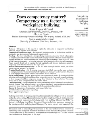 Does competency matter?
Competency as a factor in
workplace bullying
Karen Rogers McDaniel
Arkansas State University, Jonesboro, Arkansas, USA
Florence Ngala
Indiana University-Purdue University, Fort Wayne, Indiana, USA, and
Karen Moustafa Leonard
University of Arkansas, Little Rock, Arkansas, USA
Abstract
Purpose – The purpose of this paper is to explore the intersection of competency and bullying
behaviors, not yet reported in the literature.
Design/methodology/approach – The approach is an examination of the literature available on
both topics, and development of a framework related to both.
Findings – The theory is that there is a strong mediating relationship between the victim’s self-perception
of competency and outcomes (the victim’s reactions) to bullying behaviors. There are multiple impacts of
bullying behaviors, but the authors believe this mediation action of competency might be crucial. There
is little research on competency or expertise in terms of behaviors resulting from these self-assessments.
Future research should seek to examine the link empirically, and there are implications about the
competency levels of bullies themselves that might arise.
Research limitations/implications – As this is a newly developed research stream, the authors
plan to continue with work on the topic.
Practical implications – By developing competency, individuals may develop some protection
or coping mechanisms when confronted by bullying behaviors. Managers need to be aware of the need
to allow employee development to reduce the incidence of such behaviors.
Social implications – Bullying behaviors have become rampant in society. In trying to determine
where the problem might be best addressed, the authors feel that they have made a significant impact
to allow managers to address competency among those victimized by these behaviors. This should
have a flow-on effect for organizational and societal culture.
Originality/value – This is an intersection that has not been explored but holds significant explanatory
power in the area. These bullying behaviors are on the rise; therefore, it is an exceptional opportunity to
present new ideas in a forum that is well read by both academics and practitioners.
Keywords Competences, Organizational performance, Behaviour,
Individual behaviour, Managerial psychology
Paper type Conceptual paper
Bullying is one form of deviancy experienced in organizational settings as well as in society
and in the school setting. Manifestations can run from simple incivility, ill treatment, social
undermining, and harassment, to bullying and even mobbing (Hershcovis, 2011). The
literature on bullying moved into the realm of business, but was previously prevalent in
the nursing, medical, and educational literature. For many years, it was suggested that
Journal of Managerial Psychology
Vol. 30 No. 5, 2015
pp. 597-609
© Emerald Group Publishing Limited
0268-3946
DOI 10.1108/JMP-02-2013-0046
Received 8 February 2013
Revised 17 September 2014
Accepted 1 October 2014
The current issue and full text archive of this journal is available on Emerald Insight at:
www.emeraldinsight.com/0268-3946.htm
The authors wish to acknowledge the assistance of the editor and anonymous reviewers in
contributing to the final paper. In addition, the authors wish to thank the Management Education
Division roundtable at the Academy of Management Boston meeting in 2012 for their valuable
contributions to the development of this paper.
597
Competency
as a factor in
workplace
bullying
 