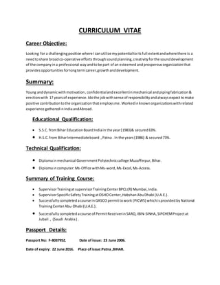 CURRICULUM VITAE
Career Objective:
Looking for a challengingpositionwhere Icanutilize mypotential toitsfull extentandwhere there is a
needtoshare broadco-operative effortsthroughsoundplanning,creativityforthe sounddevelopment
of the companyina professional wayandtobe part of an esteemedandprosperousorganizationthat
providesopportunitiesforlongtermcareer,growthanddevelopment.
Summary:
Young anddynamicwithmotivation,confidentialandexcellentinmechanical andpipingfabrication&
erectionwith 17 yearsof experience.Idothe jobwithsense of responsibilityandalwaysexpecttomake
positive contributiontothe organizationthatemploysme. Workedinknownorganizationswithrelated
experience gatheredinIndiaandAbroad.
Educational Qualification:
 S.S.C. fromBihar EducationBoardIndiain the year(1983)& secured63%.
 H.S.C.from BiharIntermediateboard ,Patna . In the years(1986) & secured73%.
Technical Qualification:
 Diplomainmechanical GovernmentPolytechniccollege Muzafferpur,Bihar.
 Diplomaincomputer:Ms-Office withMs-word,Ms-Excel,Ms-Access.
Summary of Training Course:
 SupervisorTrainingat supervisorTrainingCenterBPCL(R) Mumbai, India.
 SupervisorSpecificSafetyTrainingatOSHO Center,Habshan AbuDhabi (U.A.E.).
 Successfullycompletedacourse inGASCO permittowork (PICWS) whichisprovidedby National
TrainingCenterAbu-Dhabi (U.A.E.).
 Successfully completedacourse of PermitReceiverinSARQ,IBIN-SINHA, SIPCHEMProjectat
Jubail , (Saudi Arabia) .
Passport Details:
Passport No: F-8037952. Date of issue: 23 June 2006.
Date of expiry: 22 June 2016. Place of issue:Patna ,BIHAR.
 