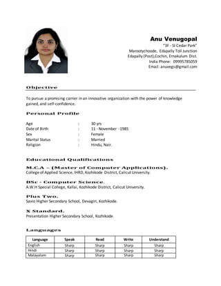 Anu Venugopal
“3F - SI Cedar Park”
Marootychoode, Edapally Toll Junction
Edapally (Post),Cochin, Ernakulum Dist.
India Phone: 09995785059
Email: anuvegs@gmail.com
Objective
To pursue a promising carrier in an innovative organization with the power of knowledge
gained, and self-confidence.
Personal Profile
Age : 30 yrs
Date of Birth : 11 - November -1985
Sex : Female
Marital Status : Married
Religion : Hindu, Nair.
Educational Qualifications
M.C.A – (Master of Computer Applications).
College of Applied Science, IHRD, Kozhikode District, Calicut University.
BSc - Computer Science.
A.W.H Special College, Kallai, Kozhikode District, Calicut University.
Plus Two.
Savio Higher Secondary School, Devagiri, Kozhikode.
X Standard.
Presentation Higher Secondary School, Kozhikode.
Languages
Language Speak Read Write Understand
English Sharp Sharp Sharp Sharp
Hindi Sharp Sharp Sharp Sharp
Malayalam Sharp Sharp Sharp Sharp
 