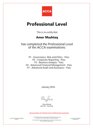 P1 - Governance, Risk and Ethics - Pass
P2 - Corporate Reporting - Pass
P3 - Business Analysis - Pass
P4 - Advanced Financial Management - Pass
P7 - Advanced Audit and Assurance - Pass
Amer Mushtaq
Professional Level
This is to certify that
has completed the Professional Level
of the ACCA examinations:
ACCA REGISTRATION NUMBER
2681302
CERTIFICATE NUMBER
341059923167
This Certificate remains the property of ACCA and must not in any
circumstances be copied, altered or otherwise defaced.
ACCA retains the right to demand the return of this certificate at any
time and without giving reason.
Association of Chartered Certified Accountants
January 2016
director - learning
Mary Bishop
 
