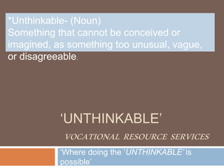 ‘UNTHINKABLE’
VOCATIONAL RESOURCE SERVICES
‘Where doing the ‘UNTHINKABLE’ is
possible’
*Unthinkable- (Noun)
Something that cannot be conceived or
imagined, as something too unusual, vague,
or disagreeable.
 