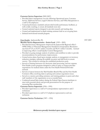 Alice Embrey Resume / Page 2
Customer Service Supervisor (2005-2007)
• Provided direct management over the following Operational areas: Customer
Service, Mailroom Services, Legal/Collection Services, and Office Receptionist to
a staff of 26 employees.
• Created performance standards and provided weekly performance feedback, as
well as daily coaching, to ensure all standards were met.
• Created statistical reports designed to provide research and tracking data.
• Created and implemented in-depth training seminars held on an on-going basis.
• Initiated motivational rewards program.
First Health, Jacksonville, FL
Member Service Representative - Senior Lead (1995 – 2005)
• Provided Inventory Management: Improved the Jacksonville Regional office's
OPM (Office of Personnel Management) Standard Correspondence Resolution
rate from 87.2% to 92.4% within 2 months and 98.2% within 5 months. Assisted
in improving office's overall Quality Control Management.
• Provided on-going strategic analysis of policies and workflow in order to provide
recommendations for performance improvements.
• Created action plans, based upon strategic analysis, to management on inventory
reduction strategies, utilizing all available resources and skill levels to ensure
success. This resulted in meeting the established production goals.
• Served as Training Instructor for electronic claim processing, and two separate
First Health system programs designed to either re-price or request provider
negotiations for medical claims under the First Health Preferred Provider
network.
• Served as Liaison between the Mail Handlers Benefit Plan and the First Health
Contracts office; resolving claim re-pricing and contract negotiation issues.
• Served as a mentor, providing assistance and training guidance to peers and other
staff members of the organization on an as-needed basis.
• Conducted annual Sales junkets during the Federal Open-Season timeframe to
meet with potential clients and provide presentations for the purpose of
increasing Plan membership.
1987-2005
Customer Service Supervisor (1994 – 1995)
• Provided supervision to a staff of 9 correspondence representatives and 2
technicians
• Provided supervision to a staff of 13 telephone representatives and one
technician
Customer Service Technician (1987 – 1994)
References proudly furnished upon request
 