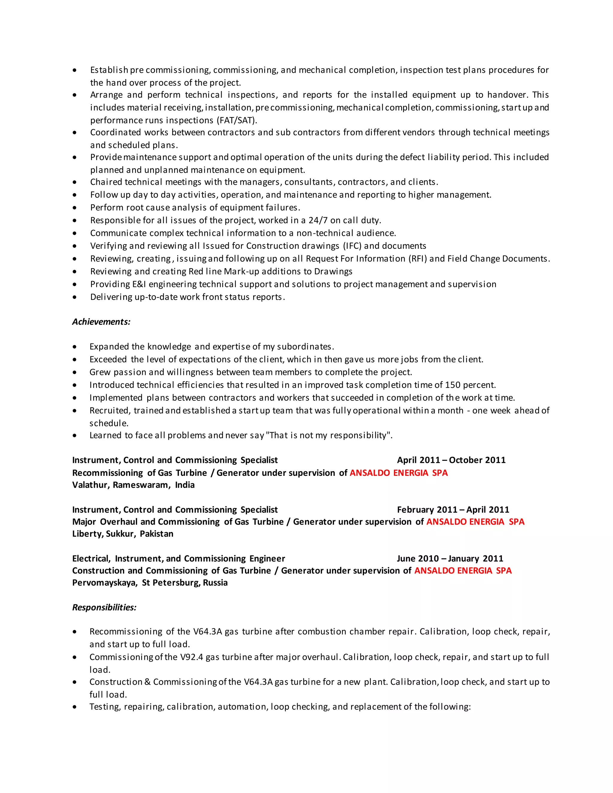  Establish pre commissioning, commissioning, and mechanical completion, inspection test plans procedures for
the hand over process of the project.
 Arrange and perform technical inspections, and reports for the installed equipment up to handover. This
includes material receiving,installation,precommissioning,mechanical completion,commissioning,startup and
performance runs inspections (FAT/SAT).
 Coordinated works between contractors and sub contractors from different vendors through technical meetings
and scheduled plans.
 Providemaintenance support and optimal operation of the units during the defect liability period. This included
planned and unplanned maintenance on equipment.
 Chaired technical meetings with the managers, consultants, contractors, and clients.
 Follow up day to day activities, operation, and maintenance and reporting to higher management.
 Perform root cause analysis of equipment failures.
 Responsible for all issues of the project, worked in a 24/7 on call duty.
 Communicate complex technical information to a non-technical audience.
 Verifying and reviewing all Issued for Construction drawings (IFC) and documents
 Reviewing, creating, issuingand following up on all Request For Information (RFI) and Field Change Documents.
 Reviewing and creating Red line Mark-up additions to Drawings
 Providing E&I engineering technical support and solutions to project management and supervision
 Delivering up-to-date work front status reports.
Achievements:
 Expanded the knowledge and expertise of my subordinates.
 Exceeded the level of expectations of the client, which in then gave us more jobs from the client.
 Grew passion and willingness between team members to complete the project.
 Introduced technical efficiencies that resulted in an improved task completion time of 150 percent.
 Implemented plans between contractors and workers that succeeded in completion of the work at time.
 Recruited, trained and established a startup team that was fully operational within a month - one week ahead of
schedule.
 Learned to face all problems and never say "That is not my responsibility".
Instrument, Control and Commissioning Specialist April 2011 – October 2011
Recommissioning of Gas Turbine / Generator under supervision of ANSALDO ENERGIA SPA
Valathur, Rameswaram, India
Instrument, Control and Commissioning Specialist February 2011 – April 2011
Major Overhaul and Commissioning of Gas Turbine / Generator under supervision of ANSALDO ENERGIA SPA
Liberty, Sukkur, Pakistan
Electrical, Instrument, and Commissioning Engineer June 2010 – January 2011
Construction and Commissioning of Gas Turbine / Generator under supervision of ANSALDO ENERGIA SPA
Pervomayskaya, St Petersburg, Russia
Responsibilities:
 Recommissioning of the V64.3A gas turbine after combustion chamber repair. Calibration, loop check, repair,
and start up to full load.
 Commissioningof the V92.4 gas turbine after major overhaul. Calibration, loop check, repair, and start up to full
load.
 Construction & Commissioningof the V64.3A gas turbine for a new plant. Calibration,loop check, and start up to
full load.
 Testing, repairing, calibration, automation, loop checking, and replacement of the following:
 