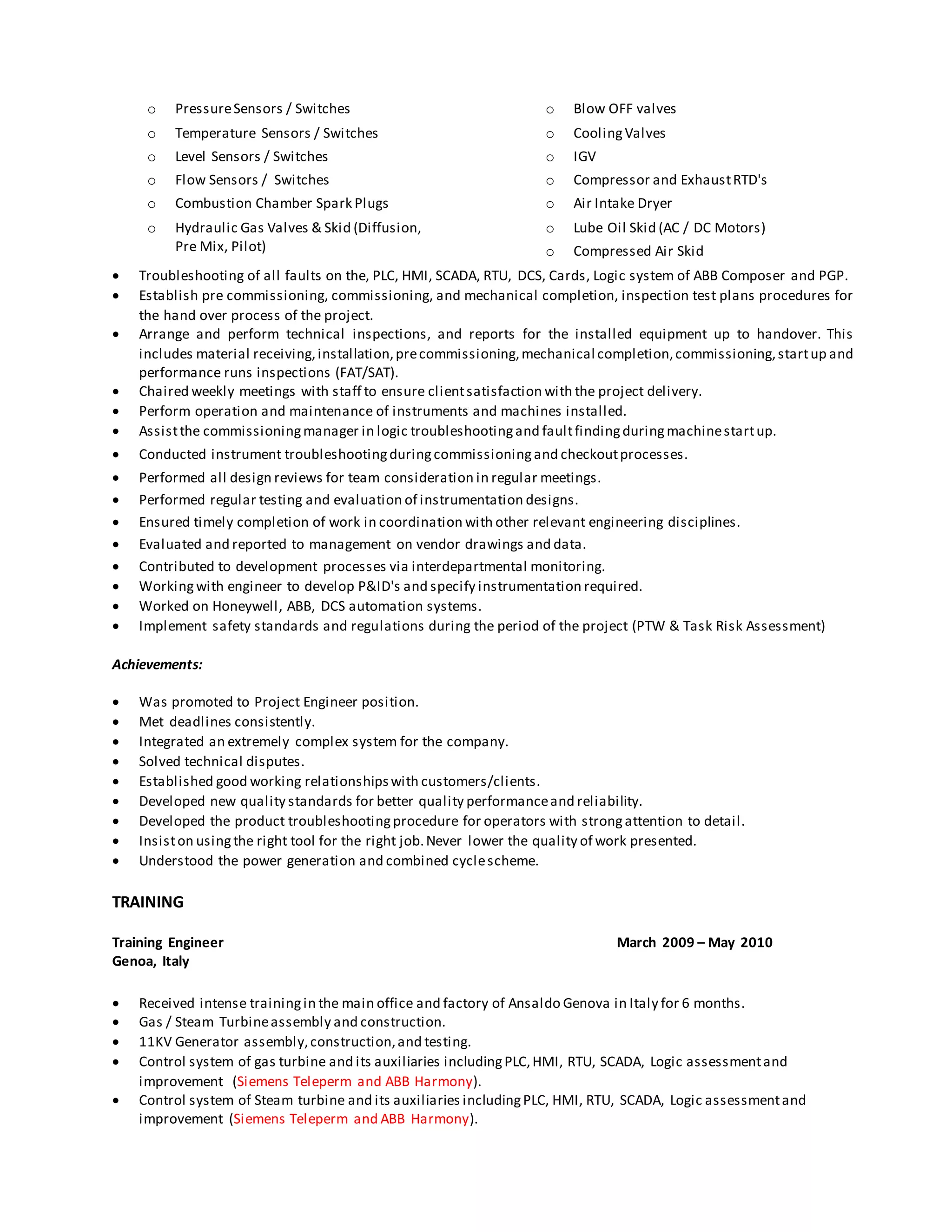o PressureSensors / Switches
o Temperature Sensors / Switches
o Level Sensors / Switches
o Flow Sensors / Switches
o Combustion Chamber Spark Plugs
o Hydraulic Gas Valves & Skid (Diffusion,
Pre Mix, Pilot)
o Blow OFF valves
o CoolingValves
o IGV
o Compressor and ExhaustRTD's
o Air Intake Dryer
o Lube Oil Skid (AC / DC Motors)
o Compressed Air Skid
 Troubleshooting of all faults on the, PLC, HMI, SCADA, RTU, DCS, Cards, Logic system of ABB Composer and PGP.
 Establish pre commissioning, commissioning, and mechanical completion, inspection test plans procedures for
the hand over process of the project.
 Arrange and perform technical inspections, and reports for the installed equipment up to handover. This
includes material receiving,installation,precommissioning,mechanical completion,commissioning,startup and
performance runs inspections (FAT/SAT).
 Chaired weekly meetings with staff to ensure clientsatisfaction with the project delivery.
 Perform operation and maintenance of instruments and machines installed.
 Assistthe commissioningmanager in logic troubleshootingand faultfindingduringmachinestartup.
 Conducted instrument troubleshootingduringcommissioningand checkoutprocesses.
 Performed all design reviews for team consideration in regular meetings.
 Performed regular testing and evaluation of instrumentation designs.
 Ensured timely completion of work in coordination with other relevant engineering disciplines.
 Evaluated and reported to management on vendor drawings and data.
 Contributed to development processes via interdepartmental monitoring.
 Workingwith engineer to develop P&ID's and specify instrumentation required.
 Worked on Honeywell, ABB, DCS automation systems.
 Implement safety standards and regulations during the period of the project (PTW & Task Risk Assessment)
Achievements:
 Was promoted to Project Engineer position.
 Met deadlines consistently.
 Integrated an extremely complex system for the company.
 Solved technical disputes.
 Established good working relationshipswith customers/clients.
 Developed new quality standards for better quality performanceand reliability.
 Developed the product troubleshootingprocedure for operators with strongattention to detail.
 Insiston usingthe right tool for the right job.Never lower the quality of work presented.
 Understood the power generation and combined cyclescheme.
TRAINING
Training Engineer March 2009 – May 2010
Genoa, Italy
 Received intense trainingin the main office and factory of Ansaldo Genova in Italy for 6 months.
 Gas / Steam Turbineassembly and construction.
 11KV Generator assembly,construction,and testing.
 Control system of gas turbine and its auxiliaries includingPLC,HMI, RTU, SCADA, Logic assessmentand
improvement (Siemens Teleperm and ABB Harmony).
 Control system of Steam turbine and its auxiliaries includingPLC, HMI, RTU, SCADA, Logic assessmentand
improvement (Siemens Teleperm and ABB Harmony).
 