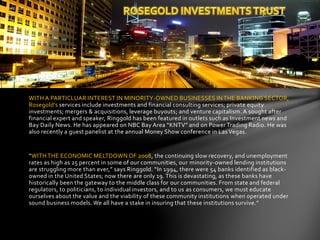WITH A PARTICLUAR INTEREST IN MINORITY-OWNED BUSINESSES IN THE BANKING SECTOR,
Rosegold’s services include investments and financial consulting services; private equity
investments; mergers & acquisitions, leverage buyouts; and venture capitalism. A sought after
financial expert and speaker, Ringgold has been featured in outlets such as Investment news and
Bay Daily News. He has appeared on NBC Bay Area “KNTV” and on Power Trading Radio. He was
also recently a guest panelist at the annual Money Show conference in Las Vegas.
“WITH THE ECONOMIC MELTDOWN OF 2008, the continuing slow recovery, and unemployment
rates as high as 25 percent in some of our communities, our minority-owned lending institutions
are struggling more than ever,” says Ringgold. “In 1994, there were 54 banks identified as black-
owned in the United States; now there are only 19. This is devastating, as these banks have
historically been the gateway to the middle class for our communities. From state and federal
regulators, to politicians, to individual investors, and to us as consumers, we must educate
ourselves about the value and the viability of these community institutions when operated under
sound business models. We all have a stake in insuring that these institutions survive.”
 